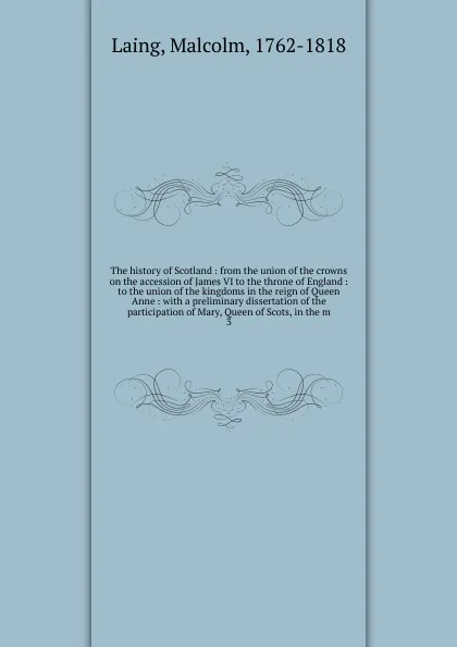 Обложка книги The history of Scotland : from the union of the crowns on the accession of James VI to the throne of England : to the union of the kingdoms in the reign of Queen Anne : with a preliminary dissertation of the participation of Mary, Queen of Scots, ..., Malcolm Laing