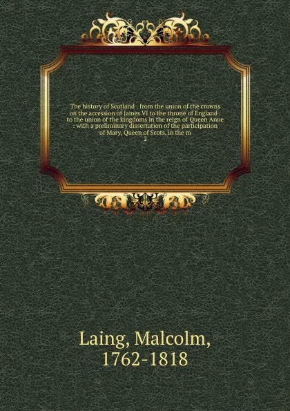 Обложка книги The history of Scotland : from the union of the crowns on the accession of James VI to the throne of England : to the union of the kingdoms in the reign of Queen Anne : with a preliminary dissertation of the participation of Mary, Queen of Scots, ..., Malcolm Laing