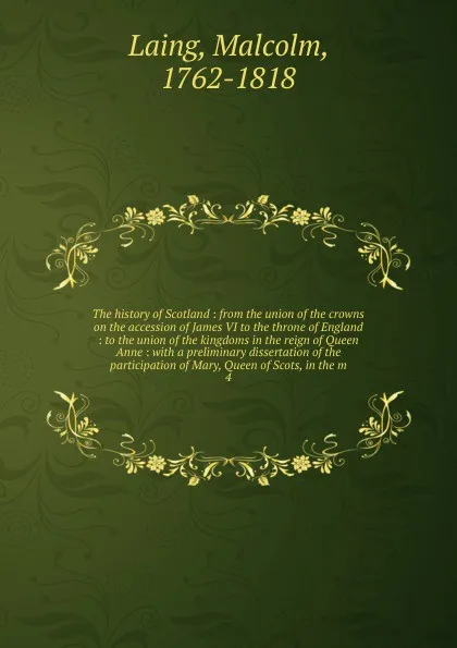 Обложка книги The history of Scotland : from the union of the crowns on the accession of James VI to the throne of England : to the union of the kingdoms in the reign of Queen Anne : with a preliminary dissertation of the participation of Mary, Queen of Scots, ..., Malcolm Laing