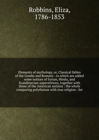 Обложка книги Elements of mythology, or, Classical fables of the Greeks and Romans : to which are added some notices of Syrian, Hindu, and Scandinavian superstitions, together with those of the American nations : the whole comparing polytheism with true religio..., Eliza Robbins