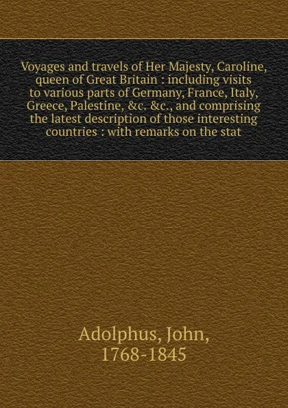 Обложка книги Voyages and travels of Her Majesty, Caroline, queen of Great Britain : including visits to various parts of Germany, France, Italy, Greece, Palestine, &c. &c., and comprising the latest description of those interesting countries : with remarks on ..., John Adolphus