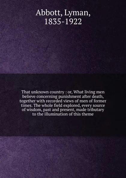 Обложка книги That unknown country : or, What living men believe concerning punishment after death, together with recorded views of men of former times. The whole field explored, every source of wisdom, past and present, made tributary to the illumination of th..., Lyman Abbott