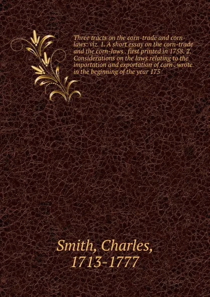 Обложка книги Three tracts on the corn-trade and corn-laws: viz. 1. A short essay on the corn-trade and the corn-laws . first printed in 1758. 2. Considerations on the laws relating to the importation and exportation of corn . wrote in the beginning of the year..., Charles Smith