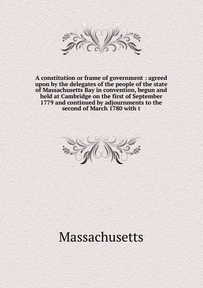 Обложка книги A constitution or frame of government : agreed upon by the delegates of the people of the state of Massachusetts Bay in convention, begun and held at Cambridge on the first of September 1779 and continued by adjournments to the second of March 178..., Massachusetts