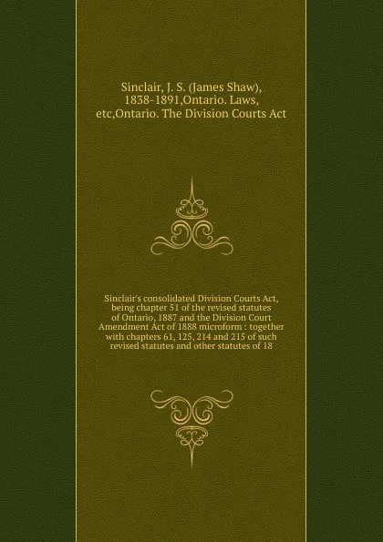 Обложка книги Sinclair's consolidated Division Courts Act, being chapter 51 of the revised statutes of Ontario, 1887 and the Division Court Amendment Act of 1888 microform : together with chapters 61, 125, 214 and 215 of such revised statutes and other statutes..., James Shaw Sinclair