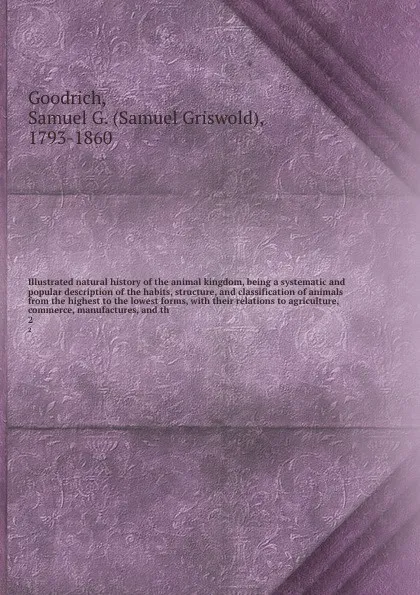 Обложка книги Illustrated natural history of the animal kingdom, being a systematic and popular description of the habits, structure, and classification of animals from the highest to the lowest forms, with their relations to agriculture, commerce, manufactures..., Samuel Griswold Goodrich