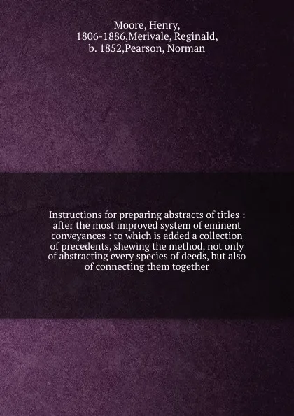 Обложка книги Instructions for preparing abstracts of titles : after the most improved system of eminent conveyances : to which is added a collection of precedents, shewing the method, not only of abstracting every species of deeds, but also of connecting them ..., Henry Moore