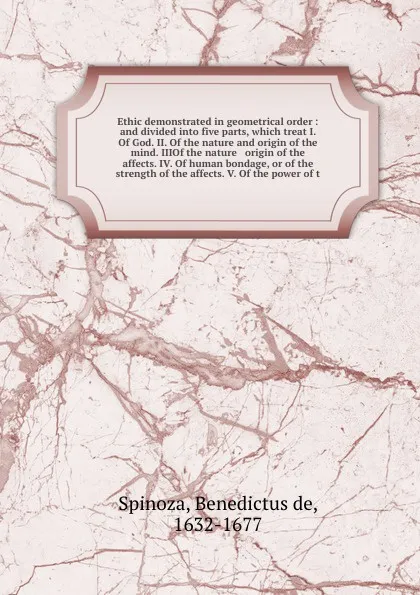 Обложка книги Ethic demonstrated in geometrical order : and divided into five parts, which treat I. Of God. II. Of the nature and origin of the mind. IIIOf the nature & origin of the affects. IV. Of human bondage, or of the strength of the affects. V. Of the po..., Benedictus de Spinoza