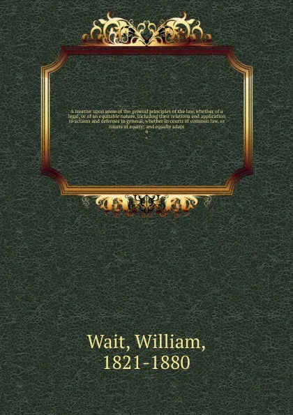 Обложка книги A treatise upon some of the general principles of the law, whether of a legal, or of an equitable nature, including their relations and application to actions and defenses in general, whether in courts of common law, or courts of equity; and equal..., William Wait