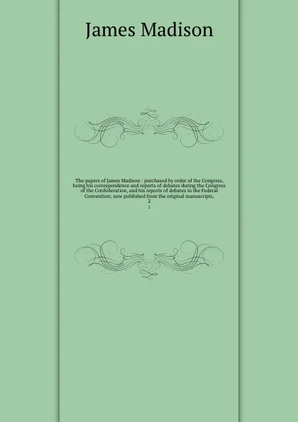 Обложка книги The papers of James Madison : purchased by order of the Congress, being his correspondence and reports of debates during the Congress of the Confederation, and his reports of debates in the Federal Convention; now published from the original manus..., Madison James