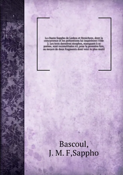 Обложка книги La chaste Sappho de Lesbos et Stesichore, dont la concurrence et les pretentions lui inspirerent l'Ode 2. Les trois dernieres strophes, manquant a ce poeme, sont reconstituees ici, pour la premiere fois, au moyen de deux fragments dont voici le pl..., J.M. F. Bascoul