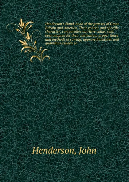 Обложка книги Henderson's Hand-book of the grasses of Great Britain and America. Their generic and specific character; comparative nutritive value; soils best adapted for their cultivation; proper times and methods of sowing; approved mixtures and quantities us..., John Henderson