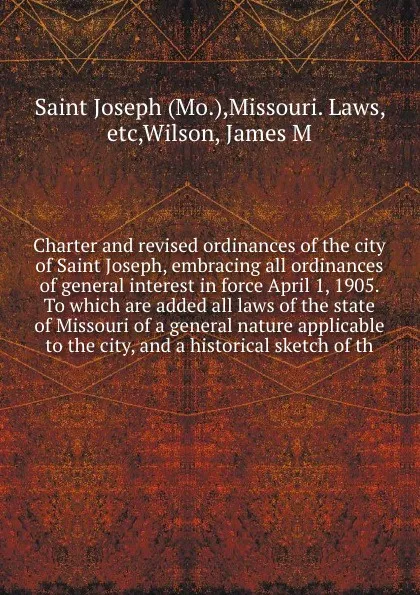 Обложка книги Charter and revised ordinances of the city of Saint Joseph, embracing all ordinances of general interest in force April 1, 1905. To which are added all laws of the state of Missouri of a general nature applicable to the city, and a historical sket..., James M. Wilson