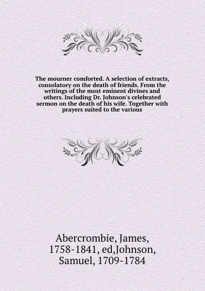 Обложка книги The mourner comforted. A selection of extracts, consolatory on the death of friends. From the writings of the most eminent divines and others. Including Dr. Johnson's celebrated sermon on the death of his wife. Together with prayers suited to the ..., James Abercrombie