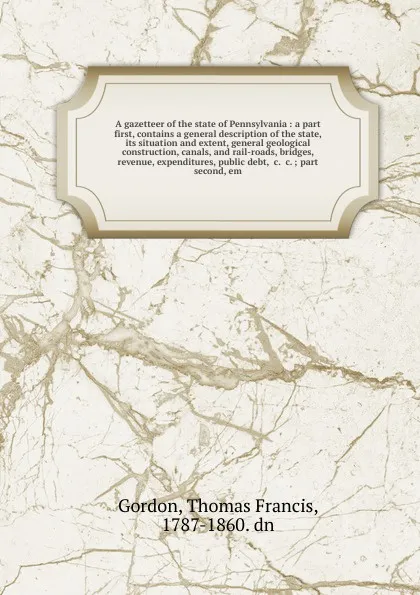 Обложка книги A gazetteer of the state of Pennsylvania : a part first, contains a general description of the state, its situation and extent, general geological construction, canals, and rail-roads, bridges, revenue, expenditures, public debt, &c. &c. ; part se..., Thomas Francis Gordon