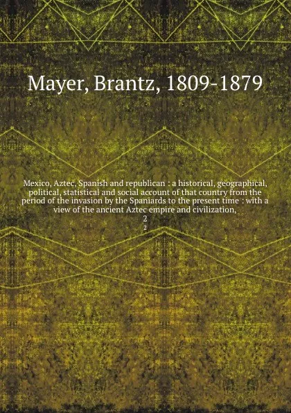 Обложка книги Mexico, Aztec, Spanish and republican : a historical, geographical, political, statistical and social account of that country from the period of the invasion by the Spaniards to the present time : with a view of the ancient Aztec empire and civili..., Brantz Mayer