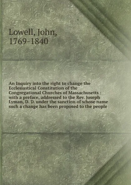 Обложка книги An Inquiry into the right to change the Ecclesiastical Constitution of the Congregational Churches of Massachusetts : with a preface, addressed to the Rev. Joseph Lyman, D. D. under the sanction of whose name such a change has been proposed to the..., John Lowell