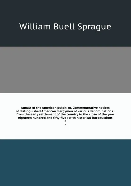 Обложка книги Annals of the American pulpit, or, Commemorative notices of distinguished American clergymen of various denominations : from the early settlement of the country to the close of the year eighteen hundred and fifty-five : with historical introductio..., William Buell Sprague