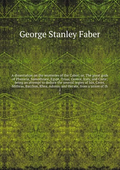 Обложка книги A dissertation on the mysteries of the Cabiri; or, The great gods of Phenicia, Samothrace, Egypt, Troas, Greece, Italy, and Crete; being an attempt to deduce the several orgies of Isis, Ceres, Mithras, Bacchus, Rhea, Adonis, and Hecate, from a uni..., Faber George Stanley