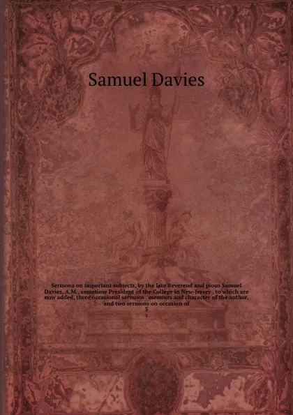 Обложка книги Sermons on important subjects, by the late Reverend and pious Samuel Davies, A.M., sometime President of the College in New-Jersey . to which are now added, three occasional sermons . memoirs and character of the author, and two sermons on occasio..., Samuel Davies