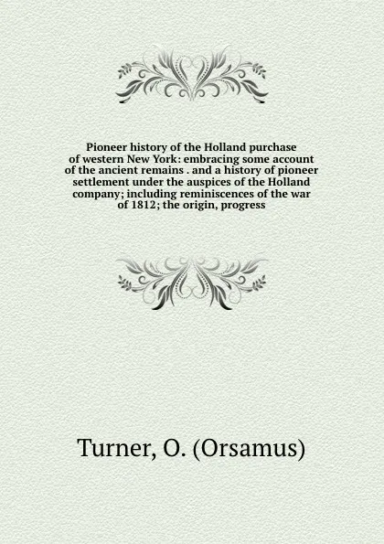 Обложка книги Pioneer history of the Holland purchase of western New York: embracing some account of the ancient remains . and a history of pioneer settlement under the auspices of the Holland company; including reminiscences of the war of 1812; the origin, pro..., Orsamus Turner