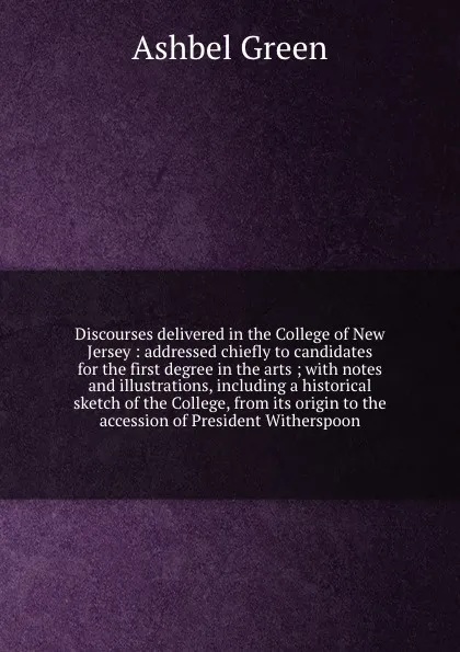 Обложка книги Discourses delivered in the College of New Jersey : addressed chiefly to candidates for the first degree in the arts ; with notes and illustrations, including a historical sketch of the College, from its origin to the accession of President Wither..., Ashbel Green