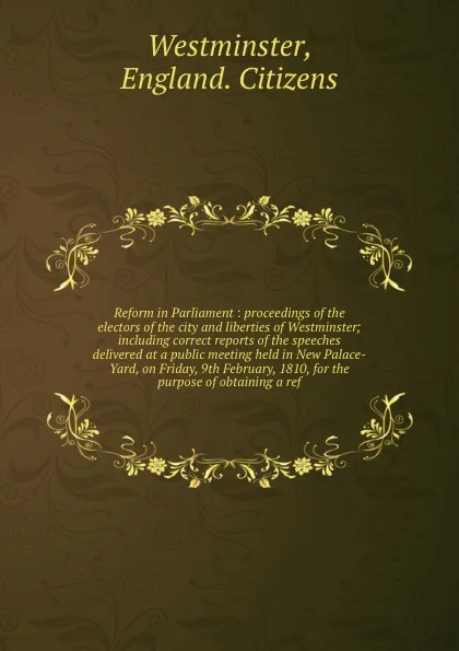 Обложка книги Reform in Parliament : proceedings of the electors of the city and liberties of Westminster; including correct reports of the speeches delivered at a public meeting held in New Palace-Yard, on Friday, 9th February, 1810, for the purpose of obtaini..., England. Citizens Westminster