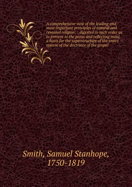 Обложка книги A comprehensive view of the leading and most important principles of natural and revealed religion: : digested in such order as to present to the pious and reflecting mind, a basis for the superstructure of the entire system of the doctrines of th..., Samuel Stanhope Smith