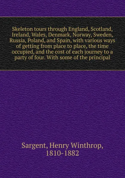 Обложка книги Skeleton tours through England, Scotland, Ireland, Wales, Denmark, Norway, Sweden, Russia, Poland, and Spain, with various ways of getting from place to place, the time occupied, and the cost of each journey to a party of four. With some of the pr..., Henry Winthrop Sargent