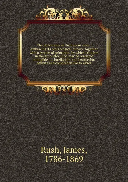 Обложка книги The philosophy of the human voice : embracing its physiological history; together with a system of principles, by which criticism in the art of elocution may be rendered inteligible i.e. intelligible, and instruction, definite and comprehensive to..., James Rush