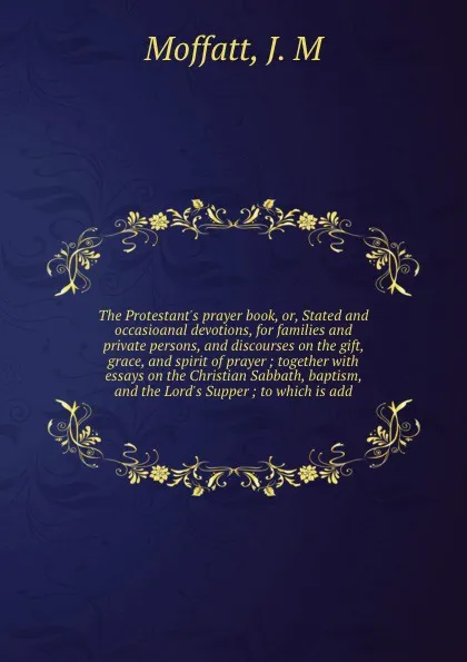 Обложка книги The Protestant's prayer book, or, Stated and occasioanal devotions, for families and private persons, and discourses on the gift, grace, and spirit of prayer ; together with essays on the Christian Sabbath, baptism, and the Lord's Supper ; to whic..., J.M. Moffatt