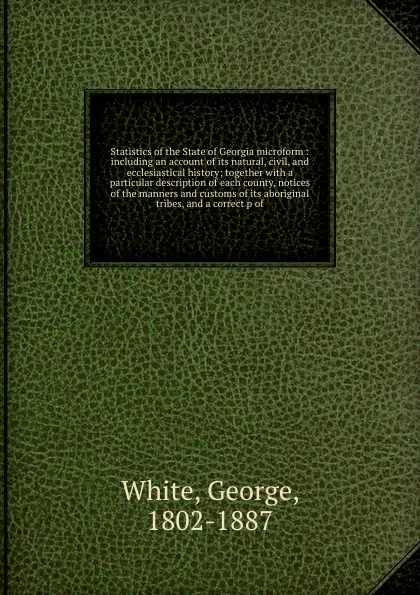 Обложка книги Statistics of the State of Georgia microform : including an account of its natural, civil, and ecclesiastical history; together with a particular description of each county, notices of the manners and customs of its aboriginal tribes, and a correc..., George White