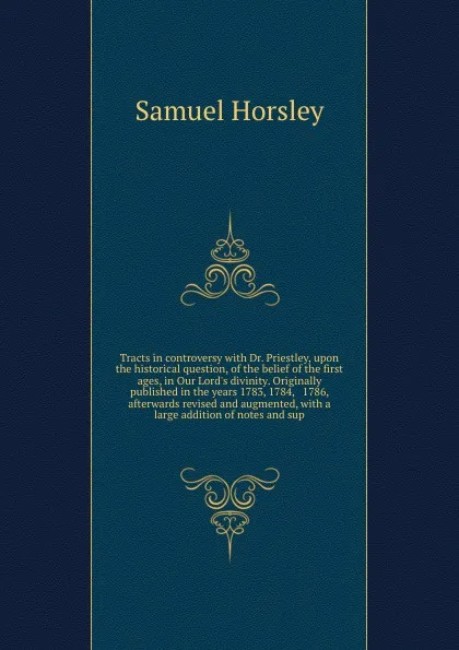 Обложка книги Tracts in controversy with Dr. Priestley, upon the historical question, of the belief of the first ages, in Our Lord's divinity. Originally published in the years 1783, 1784, & 1786, afterwards revised and augmented, with a large addition of notes..., Samuel Horsley