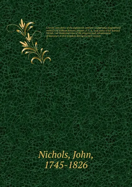 Обложка книги Literary anecdotes of the eighteenth century : comprizing biographical memoirs of William Bowyer, printer, F. S. A., and many of his learned friends : an incidental view of the progress and advancement of literature in this kingdom during the last..., John Nichols