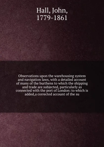 Обложка книги Observations upon the warehousing system and navigation laws, with a detailed account of many of the burthens to which the shipping and trade are subjected, particularly as connected with the port of London: to which is added,a corrected account o..., John Hall