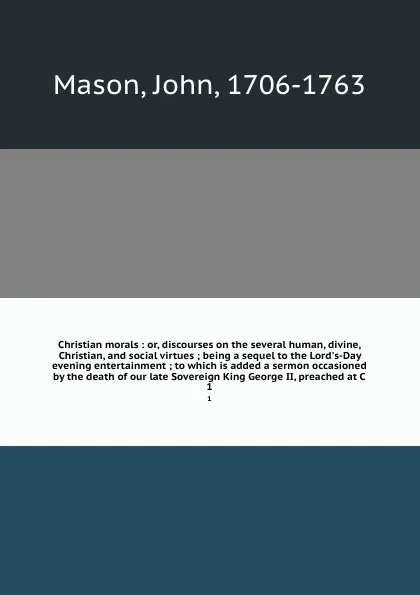 Обложка книги Christian morals : or, discourses on the several human, divine, Christian, and social virtues ; being a sequel to the Lord's-Day evening entertainment ; to which is added a sermon occasioned by the death of our late Sovereign King George II, preac..., John Mason