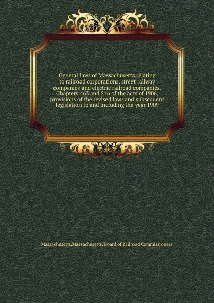 Обложка книги General laws of Massachusetts relating to railroad corporations, street railway companies and electric railroad companies. Chapters 463 and 516 of the acts of 1906, provisions of the revised laws and subsequent legislation to and including the yea..., Massachusetts. Board of Railroad Commissioners Massachusetts