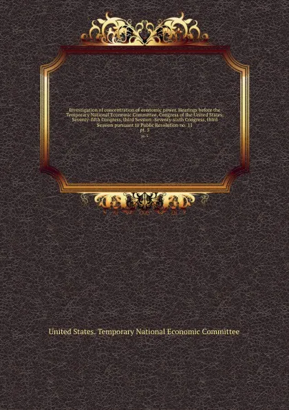 Обложка книги Investigation of concentration of economic power. Hearings before the Temporary National Economic Committee, Congress of the United States, Seventy-fifth Congress, third Session -Seventy-sixth Congress, third Session pursuant to Public Resolution ..., 