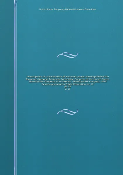 Обложка книги Investigation of concentration of economic power. Hearings before the Temporary National Economic Committee, Congress of the United States, Seventy-fifth Congress, third Session -Seventy-sixth Congress, third Session pursuant to Public Resolution ..., 