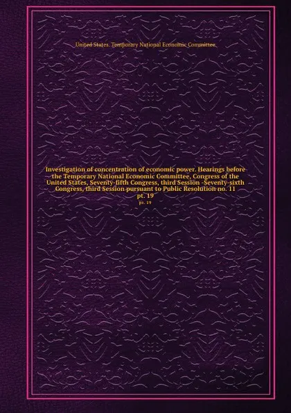 Обложка книги Investigation of concentration of economic power. Hearings before the Temporary National Economic Committee, Congress of the United States, Seventy-fifth Congress, third Session -Seventy-sixth Congress, third Session pursuant to Public Resolution ..., 