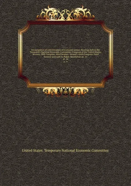 Обложка книги Investigation of concentration of economic power. Hearings before the Temporary National Economic Committee, Congress of the United States, Seventy-fifth Congress, third Session -Seventy-sixth Congress, third Session pursuant to Public Resolution ..., 