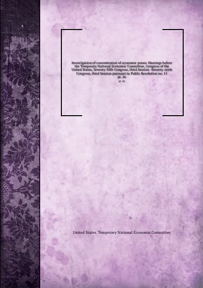 Обложка книги Investigation of concentration of economic power. Hearings before the Temporary National Economic Committee, Congress of the United States, Seventy-fifth Congress, third Session -Seventy-sixth Congress, third Session pursuant to Public Resolution ..., 