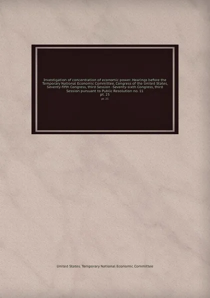 Обложка книги Investigation of concentration of economic power. Hearings before the Temporary National Economic Committee, Congress of the United States, Seventy-fifth Congress, third Session -Seventy-sixth Congress, third Session pursuant to Public Resolution ..., 