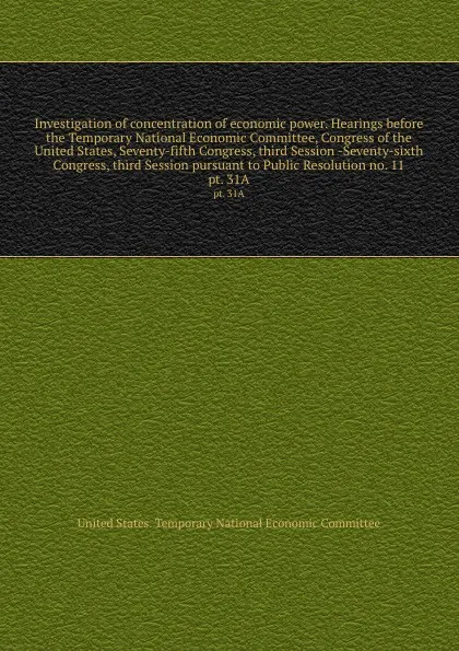 Обложка книги Investigation of concentration of economic power. Hearings before the Temporary National Economic Committee, Congress of the United States, Seventy-fifth Congress, third Session -Seventy-sixth Congress, third Session pursuant to Public Resolution ..., 