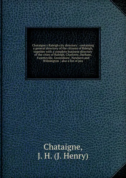 Обложка книги Chataigne's Raleigh city directory : containing a general directory of the citizens of Raleigh, together with a complete business directory of the cities of Raleigh, Charlotte, Durham, Fayetteville, Greensboro', Newbern and Wilmington ; also a lis..., J. Henry Chataigne