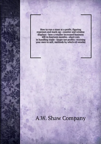 Обложка книги How to run a store at a profit; figuring expenses and mark-up--counter and window displays--how a retailer increased business 400 in fourteen months--short cuts in handling trade--larger net profits--training your men to sell; methods by which 62 ..., A.W. Shaw