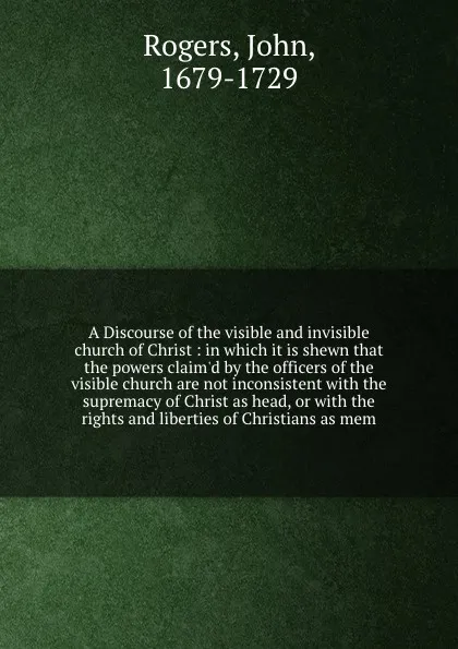 Обложка книги A Discourse of the visible and invisible church of Christ : in which it is shewn that the powers claim'd by the officers of the visible church are not inconsistent with the supremacy of Christ as head, or with the rights and liberties of Christian..., John Rogers