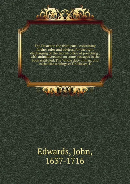 Обложка книги The Preacher, the third part : containing farther rules and advices, for the right discharging of the sacred-office of preaching ; with animadversions on some passages in the book entituled, The Whole duty of man, and in the late writings of Dr. H..., John Edwards