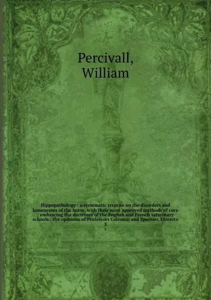 Обложка книги Hippopathology : a systematic treatise on the disorders and lamenesses of the horse, with their most approved methods of cure ; embracing the doctrines of the English and French veterinary schools ; the opinions of Professors Coleman and Spooner, ..., William Percivall