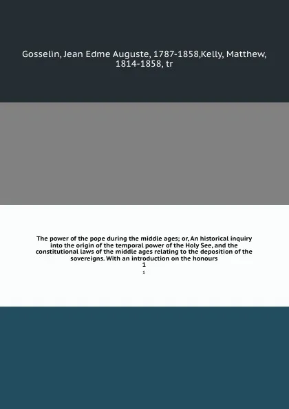 Обложка книги The power of the pope during the middle ages; or, An historical inquiry into the origin of the temporal power of the Holy See, and the constitutional laws of the middle ages relating to the deposition of the sovereigns. With an introduction on the..., Jean Edme Auguste Gosselin